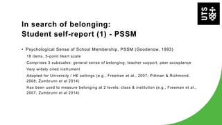 In search of belonging:
Student self-report (1) - PSSM
• Psychological Sense of School Membership, PSSM (Goodenow, 1993)
18 items, 5-point likert scale
Comprises 3 subscales: general sense of belonging, teacher support, peer acceptance
Very widely cited instrument
Adapted for University / HE settings (e.g., Freeman et al., 2007; Pittman & Richmond,
2008; Zumbrunn et al 2014)
Has been used to measure belonging at 2 levels: class & institution (e.g., Freeman et al.,
2007; Zumbrunn et al 2014)
 