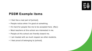 PSSM Example items
• I feel like a real part of [school].
• People notice when I'm good at something.
• It's hard for people like me to be accepted here. (Rev)
• Most teachers at this school are interested in me.
• People at this school are friendly toward me.
• I am treated with as much respect as other students.
• I feel proud of belonging to [school].
 