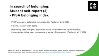 In search of belonging:
Student self-report (2)
- PISA belonging index
• PISA's sense of belonging index (cited in Pedler et al., 2022)
• 6 items, 5-point likert scale
• Not widely used in higher education but is “an established, internationally
implemented index used to measure a sense of belonging” (Pedler et al., 2022)
Pedler, M. L., Willis, R., & Nieuwoudt, J. E. (2022). A sense of belonging at university: Student retention, motivation and enjoyment.
Journal of Further and Higher Education, 46(3), 397-408. https://doi.org/10.1080/0309877X.2021.1955844
 