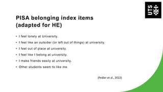 PISA belonging index items
(adapted for HE)
• I feel lonely at University.
• I feel like an outsider (or left out of things) at university.
• I feel out of place at university.
• I feel like I belong at university.
• I make friends easily at university.
• Other students seem to like me.
(Pedler et al., 2022)
 