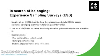 In search of belonging:
Experience Sampling Surveys (ESS)
• Murphy et al. (2020) describe how they disseminated daily ESS to assess
students' belonging over 9 days following an intervention
• The ESS comprised 10 items measuring students' perceived social and academic
fit
• Example items:
I feel comfortable at [school name].
I belong to [school name].
Students at [school name] are a lot like me
Murphy, M. C., Gopalan, M., Carter, E. R., Emerson, K. T. U., Bottoms, B. L., & Walton, G. M. (2020). A customized belonging
intervention improves retention of socially disadvantaged students at a broad-access university. Science Advances, 6(29), eaba4677.
https://doi.org/doi:10.1126/sciadv.aba4677
 