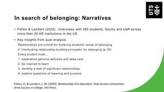 In search of belonging: Narratives
• Felten & Lambert (2020) : Interviews with 385 students, faculty and staff across
more than 20 HE institutions in the US
• Key insights from qual analysis:
Relationships are critical for fostering students' sense of belonging
4 'interlocking relationship-building principles' for belonging (p.18):
Every student must...
1. experience genuine welcome and deep care
2. be inspired to learn
3. develop a web of significant relationships
4. explore questions of meaning and purpose
Felten, P., & Lambert, L. M. (2020). Relationship-rich education: How human connections
drive success in college. JHU Press.
 