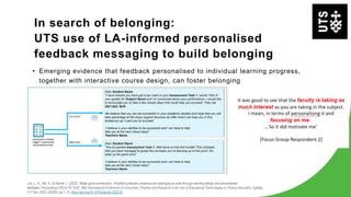 In search of belonging:
UTS use of LA-informed personalised
feedback messaging to build belonging
• Emerging evidence that feedback personalised to individual learning progress,
together with interactive course design, can foster belonging
Lim, L.-A., Atif, A., & Farmer, I. (2022). ‘Made good connections’: Amplifying teacher presence and belonging at scale through learning design and personalised
feedback. Proceedings ASCILITE 2022: 39th International Conference on Innovation, Practice and Research in the Use of Educational Technologies in Tertiary Education, Sydney,
4-7 Dec. 2022: e22055, pp.1-10. https://doi.org/10.14742/apubs.2022.55
 