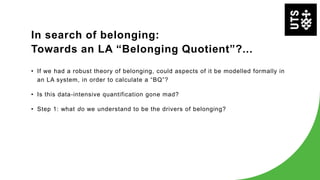 In search of belonging:
Towards an LA “Belonging Quotient”?...
• If we had a robust theory of belonging, could aspects of it be modelled formally in
an LA system, in order to calculate a “BQ”?
• Is this data-intensive quantification gone mad?
• Step 1: what do we understand to be the drivers of belonging?
 