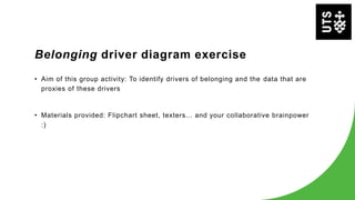 Belonging driver diagram exercise
• Aim of this group activity: To identify drivers of belonging and the data that are
proxies of these drivers
• Materials provided: Flipchart sheet, texters... and your collaborative brainpower
:)
 