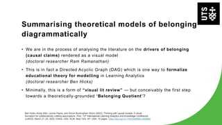 Summarising theoretical models of belonging
diagrammatically
• We are in the process of analysing the literature on the drivers of belonging
(causal claims) rendered as a visual model
(doctoral researcher Ram Ramanathan)
• This is in fact a Directed Acyclic Graph (DAG) which is one way to formalize
educational theory for modelling in Learning Analytics
(doctoral researcher Ben Hicks)
• Minimally, this is a form of “visual lit review” — but conceivably the first step
towards a theoretically-grounded ‘Belonging Quotient’?
Ben Hicks, Kirsty Kitto, Leonie Payne, and Simon Buckingham Shum (2022). Thinking with causal models: A visual
formalism for collaboratively crafting assumptions. Proc. 12th International Learning Analytics and Knowledge Conference
(LAK22), March 21–25, 2022, Online, USA. ACM, New York, NY, USA, 10 pages. https://doi.org/10.1145/3506860.3506899
 