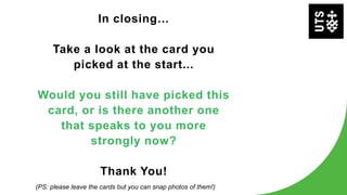 In closing…
Take a look at the card you
picked at the start...
Would you still have picked this
card, or is there another one
that speaks to you more
strongly now?
Thank You!
(PS: please leave the cards but you can snap photos of them!)
 