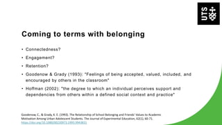 Coming to terms with belonging
• Connectedness?
• Engagement?
• Retention?
• Goodenow & Grady (1993): "Feelings of being accepted, valued, included, and
encouraged by others in the classroom"
• Hoffman (2002): "the degree to which an individual perceives support and
dependencies from others within a defined social context and practice"
Goodenow, C., & Grady, K. E. (1993). The Relationship of School Belonging and Friends' Values to Academic
Motivation Among Urban Adolescent Students. The Journal of Experimental Education, 62(1), 60-71.
https://doi.org/10.1080/00220973.1993.9943831
 