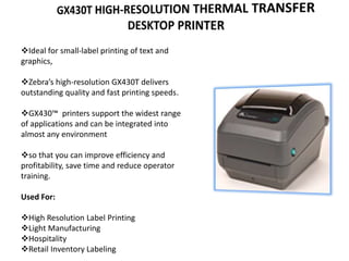 Ideal for small-label printing of text and
graphics,
Zebra’s high-resolution GX430T delivers
outstanding quality and fast printing speeds.
GX430™ printers support the widest range
of applications and can be integrated into
almost any environment
so that you can improve efficiency and
profitability, save time and reduce operator
training.
Used For:
High Resolution Label Printing
Light Manufacturing
Hospitality
Retail Inventory Labeling
 