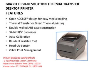 GX430T HIGH-RESOLUTION THERMAL TRANSFER
DESKTOP PRINTER
FEATURES
• Open ACCESS™ design for easy media loading
• Thermal Transfer or Direct Thermal printing
• Double-walled ABS case construction
• 32-bit RISC processor
• Auto-Calibration
• Resident scalable font
• Head-Up Sensor
• Zebra Print Management
INDIAN BARCODE CORPORATION
S-4 pankaj Plaza Sector-12 Dwarka
Near Metro Station, New Delhi-110075
Contact no – 9717122688, 01128032434
 