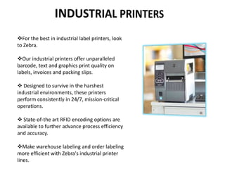 For the best in industrial label printers, look
to Zebra.
Our industrial printers offer unparalleled
barcode, text and graphics print quality on
labels, invoices and packing slips.
 Designed to survive in the harshest
industrial environments, these printers
perform consistently in 24/7, mission-critical
operations.
 State-of-the art RFID encoding options are
available to further advance process efficiency
and accuracy.
Make warehouse labeling and order labeling
more efficient with Zebra's industrial printer
lines.
 