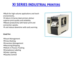 Built for high-volume applications and harsh
environments,
 Zebra's Xi Series label printers deliver
superior print quality and reliability.
Boost productivity with faster print and
connection speeds,
 and reduce downtime with early warning.
Used For:
Asset Management
Cross Docking
Inventory Management
Receiving/Shipping
Work-in-Process Tracking
Compliance Labeling
Order Labeling
Quality Control
 