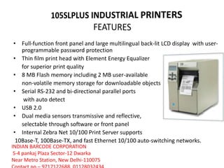 • Full-function front panel and large multilingual back-lit LCD display with user-
programmable password protection
• Thin film print head with Element Energy Equalizer
for superior print quality
• 8 MB Flash memory including 2 MB user-available
non-volatile memory storage for downloadable objects
• Serial RS-232 and bi-directional parallel ports
with auto detect
• USB 2.0
• Dual media sensors transmissive and reflective,
selectable through software or front panel
• Internal Zebra Net 10/100 Print Server supports
10Base-T, 100Base-TX, and fast Ethernet 10/100 auto-switching networks.
INDIAN BARCODE CORPORATION
S-4 pankaj Plaza Sector-12 Dwarka
Near Metro Station, New Delhi-110075
 