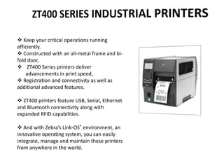  Keep your critical operations running
efficiently.
 Constructed with an all-metal frame and bi-
fold door,
 ZT400 Series printers deliver
advancements in print speed,
 Registration and connectivity as well as
additional advanced features.
 ZT400 printers feature USB, Serial, Ethernet
and Bluetooth connectivity along with
expanded RFID capabilities.
 And with Zebra’s Link-OS® environment, an
innovative operating system, you can easily
integrate, manage and maintain these printers
from anywhere in the world.
 