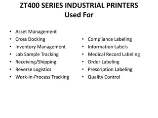 ZT400 SERIES INDUSTRIAL PRINTERS
Used For
• Asset Management
• Cross Docking
• Inventory Management
• Lab Sample Tracking
• Receiving/Shipping
• Reverse Logistics
• Work-in-Process Tracking
• Compliance Labeling
• Information Labels
• Medical Record Labeling
• Order Labeling
• Prescription Labeling
• Quality Control
 