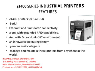 • ZT400 printers feature USB
• Serial
• Ethernet and Bluetooth® connectivity
• along with expanded RFID capabilities.
• And with Zebra’s Link-OS® environment
• an innovative operating system
• you can easily integrate
• manage and maintain these printers from anywhere in the
world.
INDIAN BARCODE CORPORATION
S-4 pankaj Plaza Sector-12 Dwarka
Near Metro Station, New Delhi-110075
Contact no – 9717122688, 01128032434
 