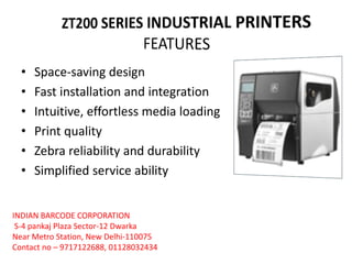 • Space-saving design
• Fast installation and integration
• Intuitive, effortless media loading
• Print quality
• Zebra reliability and durability
• Simplified service ability
INDIAN BARCODE CORPORATION
S-4 pankaj Plaza Sector-12 Dwarka
Near Metro Station, New Delhi-110075
Contact no – 9717122688, 01128032434
 