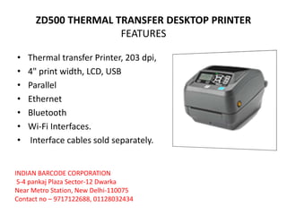 ZD500 THERMAL TRANSFER DESKTOP PRINTER
FEATURES
• Thermal transfer Printer, 203 dpi,
• 4" print width, LCD, USB
• Parallel
• Ethernet
• Bluetooth
• Wi-Fi Interfaces.
• Interface cables sold separately.
INDIAN BARCODE CORPORATION
S-4 pankaj Plaza Sector-12 Dwarka
Near Metro Station, New Delhi-110075
Contact no – 9717122688, 01128032434
 