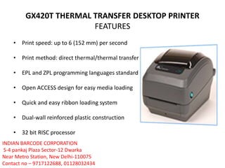 GX420T THERMAL TRANSFER DESKTOP PRINTER
FEATURES
• Print speed: up to 6 (152 mm) per second
• Print method: direct thermal/thermal transfer
• EPL and ZPL programming languages standard
• Open ACCESS design for easy media loading
• Quick and easy ribbon loading system
• Dual-wall reinforced plastic construction
• 32 bit RISC processor
INDIAN BARCODE CORPORATION
S-4 pankaj Plaza Sector-12 Dwarka
Near Metro Station, New Delhi-110075
Contact no – 9717122688, 01128032434
 