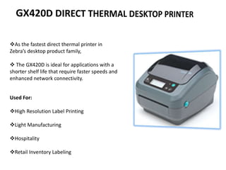 As the fastest direct thermal printer in
Zebra’s desktop product family,
 The GX420D is ideal for applications with a
shorter shelf life that require faster speeds and
enhanced network connectivity.
Used For:
High Resolution Label Printing
Light Manufacturing
Hospitality
Retail Inventory Labeling
 