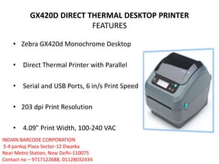 GX420D DIRECT THERMAL DESKTOP PRINTER
FEATURES
• Zebra GX420d Monochrome Desktop
• Direct Thermal Printer with Parallel
• Serial and USB Ports, 6 in/s Print Speed
• 203 dpi Print Resolution
• 4.09" Print Width, 100-240 VAC
INDIAN BARCODE CORPORATION
S-4 pankaj Plaza Sector-12 Dwarka
Near Metro Station, New Delhi-110075
Contact no – 9717122688, 01128032434
 