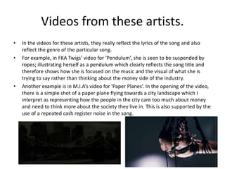 Videos from these artists.
• In the videos for these artists, they really reflect the lyrics of the song and also
reflect the genre of the particular song.
• For example, in FKA Twigs’ video for ‘Pendulum’, she is seen to be suspended by
ropes; illustrating herself as a pendulum which clearly reflects the song title and
therefore shows how she is focused on the music and the visual of what she is
trying to say rather than thinking about the money side of the industry.
• Another example is in M.I.A’s video for ‘Paper Planes’. In the opening of the video,
there is a simple shot of a paper plane flying towards a city landscape which I
interpret as representing how the people in the city care too much about money
and need to think more about the society they live in. This is also supported by the
use of a repeated cash register noise in the song.
 