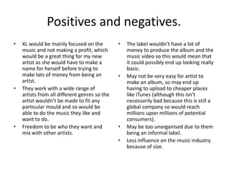 Positives and negatives.
• XL would be mainly focused on the
music and not making a profit, which
would be a great thing for my new
artist as she would have to make a
name for herself before trying to
make lots of money from being an
artist.
• They work with a wide range of
artists from all different genres so the
artist wouldn’t be made to fit any
particular mould and so would be
able to do the music they like and
want to do.
• Freedom to be who they want and
mix with other artists.
• The label wouldn’t have a lot of
money to produce the album and the
music video so this would mean that
it could possibly end up looking really
basic.
• May not be very easy for artist to
make an album, so may end up
having to upload to cheaper places
like iTunes (although this isn’t
necessarily bad because this is still a
global company so would reach
millions upon millions of potential
consumers).
• May be too unorganised due to them
being an informal label.
• Less influence on the music industry
because of size.
 