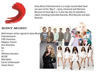 Sony Music Entertainment is a major record label (and
are part of the ‘Big 3’ – Sony, Universal and Warner).
Because of how big it is, it also has lots of subsidiary
labels including Columbia Records, RCA Records and Epic
Records.
Well-known artists signed to Sony Music
Entertainment:
Fifth Harmony
Meghan Trainor
One Direction
Sia
T.I
Whitney Houston
AC/DC
Bob Dylan
Carrie Underwood
Calvin Harris
 