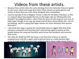 Videos from these artists.
• Because these artists share the same ideology from the institution they are signed
to, the music videos and songs that these artists release are quite generic and
similar to those that are in the charts alongside their competition.
• A prime example of this is Meghan Trainor’s video for ‘All About That Bass’, as this
is a song all about how people that are on the larger side are still beautiful and
shouldn’t be judged by others. I don’t think the lyrics for this song are very ‘pro all
body types’ though as she says ‘go ahead and tell them skinny bitches die…nah im
just playing’, which is saying that larger women are more attractive than women
that aren’t.
• I also think this song is used by the record label Sony to suggest that they think
everyone is beautiful and that they don’t discriminate against anyone so that
people believe the song and therefore want to buy their products and consume
their music.
• The video for ‘Bo$$’ by Fifth Harmony is one that tries to focus on women
empowerment and this is again used to portray Sony as a really positive label,
trying to make people consume their products and in return make money from it.
 