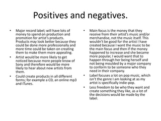 Positives and negatives.
• Major record label; will have lots of
money to spend on production and
promotion for artist’s products.
Products may look better because they
could be done more professionally and
more time could be taken on creating
them to make them more appealing.
• Artist would be more likely to get
noticed because more people know of
Sony and therefore would be more
likely to hear about new artists from
them.
• Could create products in all different
forms; for example a CD, an online mp3
and iTunes.
• Main focus is the money that they
receive from their artist’s music and/or
merchandise, not the music itself. This
wouldn’t be good for the artist I have
created because I want the music to be
the main focus and then if the money
happened to increase and she became
more popular, I would want that to
happen through her being herself and
not being moulded by a major company
to conform to be someone who they
need in their company.
• Label focuses a lot on pop music, which
isn’t the genre I am looking at as my
artist is specifically indie-pop.
• Less freedom to be who they want and
create something they like, as a lot of
the decisions would be made by the
label.
 