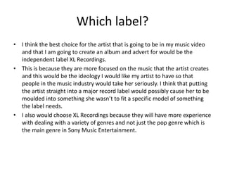 Which label?
• I think the best choice for the artist that is going to be in my music video
and that I am going to create an album and advert for would be the
independent label XL Recordings.
• This is because they are more focused on the music that the artist creates
and this would be the ideology I would like my artist to have so that
people in the music industry would take her seriously. I think that putting
the artist straight into a major record label would possibly cause her to be
moulded into something she wasn’t to fit a specific model of something
the label needs.
• I also would choose XL Recordings because they will have more experience
with dealing with a variety of genres and not just the pop genre which is
the main genre in Sony Music Entertainment.
 