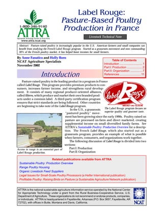 Label Rouge:
                                      Pasture-Based Poultry
                                       Production in .rance
                                                             Livestock Technical Note

 Abstract: Pasture-raised poultry is increasingly popular in the U.S. American farmers and small companies can
 benefit from studying the French Label Rouge program. Started as a grassroots movement and now commanding
 30% of the French poultry market, it has helped boost incomes for small farmers.

By Anne Fanatico and Holly Born
NCAT Agriculture Specialists                                                      Table of Contents
                                                                          Introduction ............................ 1
November 2002
                                                                          Part I: Production ................... 2

                   Introduction
                                                                          Part II: Organization ............... 7
                                                                          References .......................... 11

    Pasture-raised poultry is the leading product in a program in France
called Label Rouge. This program provides premium products to con-
sumers, increases farmer income, and strengthens rural develop-
ment. It consists of many regional producer-oriented alliances,
called filieres, which produce and market their own branded prod-
ucts under a common label. A third-party certification program
ensures that strict standards are being followed. Other countries
are beginning to take note of the Label Rouge program.
                                             In the U.S., a grassroots The Label Rouge program focuses on
                                                                       superior quality and gourmet taste.
                                        “pastured poultry” move-
                                        ment has been growing since the early 1990s. Poultry raised on
                                        pasture are processed on-farm and direct marketed, creating
                                        supplemental income on small diversified family farms. See
                                        ATTRA’s Sustainable Poultry: Production Overview for a descrip-
                                        tion. The French Label Rouge, which also started out as a
                                        grassroots program, provides an example of what is possible
                                        when farmers, consumers, and organizations work together.
                                            The following discussion of Label Rouge is divided into two
                                        sections:
Access to range is an essential part of     Part I: Production
Label Rouge production.                     Part II: Organization

                            Related publications available from ATTRA
 Sustainable Poultry: Production Overview
 Range Poultry Housing
 Organic Livestock Feed Suppliers
 Legal Issues for Small-Scale Poultry Processors (a Heifer International publication)
 Profitable Poultry: Raising Birds on Pasture (a Sustainable Agriculture Network publication)


ATTRA is the national sustainable agriculture information service operated by the National Center
for Appropriate Technology under a grant from the Rural Business-Cooperative Service, U.S.
Department of Agriculture. These organizations do not recommend or endorse products, companies,
or individuals. ATTRA is headquartered in Fayetteville, Arkansas (P.O. Box 3657, Fayetteville, AR
72702), with offices in Butte, Montana and Davis, California.
 
