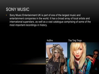 SONY MUSIC
• Sony Music Entertainment UK is part of one of the largest music and
  entertainment companies in the world. It has a broad array of local artists and
  international superstars, as well as a vast catalogue comprising of some of the
  most important recordings in history.




                                       Ke$ha               The Ting Tings
 