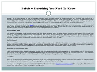 Labels – Everything You Need To Know

Believe it or not, labels actually do play an amazingly important role in our lives, whether we come across them as a consumer of a product or as a
manufacturer. It becomes the way in which we identify and understand what we are buying. It tells us exactly what the product is, what it contains, how to
use it and by when can it be used to the best of our advantage. As a producer of the same product, a label offers a way to reach out to customers,
communicate with them, throw in some clever advertising gimmicks, stylize the product packaging, and build your company’s brand overall!
You can very well understand now that labels are not something that should be taken for granted. So if you do wish to understand the different kinds of
labels in use out there and the various applications they are best suited to, this article will help you out. Trust me, whether you are a customer or a
manufacturer, this knowledge will definitely be useful for you. Let’s get started now, shall we?
Branded product labels
This refers to the more well known varieties of labels that most people recognize. In fact the design, pattern and style of these labels is such that they have
become an instant reminder of the company and its offerings. They become the style statement of that particular company. You will always find certain
aspects of these labels to be static – maybe the color or the company logo or a particular graphic style. These aspects have now become the identity of that
particular brand and as such companies go about changing them very carefully and mostly not at all.
Eco friendly labels
These product labels are generally the ones that you will find on household products and FMCGs. These labels are more geared towards imparting valuable
product information and data that will be useful for the consumer to understand what they are buying. Given the high rates of consumption of these articles,
it is mandatory in most countries that the material used to manufacture these labels is biodegradable and as such eco-friendly.
Removable and non-removable labels
These distinctions are mostly based on the type of adhesive used to affix the label on the product packaging. The non-removable ones are naturally hardy,
and resistant to cold and water, like a beer bottle label for example. The removable ones are those that come off easily and do not leave a mark behind on
the surface they were affixed upon. Labels that are applied on clothing and apparelsare good examples of this variety.
Laser labels
These are an advanced form of labeling option and are not usually used in everyday packaging. The material used to manufacture these are highly resistant to
heat and are marked with an increased level of accuracy using lasers as the manufacturing technology.
In case you are looking for a trusted and reliable online label manufacturer, try visiting http://www.frontierlabel.com/. This company has all the solutions in
store to cater to almost every kind of packaging and labeling needs.

 