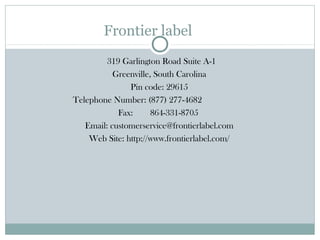 Frontier label
319 Garlington Road Suite A-1
Greenville, South Carolina
Pin code: 29615
Telephone Number: (877) 277-4682
Fax:
864-331-8705
Email: customerservice@frontierlabel.com
Web Site: http://www.frontierlabel.com/

 