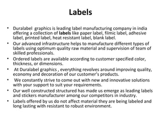 Labels
• Duralabel graphics is leading label manufacturing company in india
offering a collection of labels like paper label, filmic label, adhesive
label, printed label, heat resistant label, blank label.
• Our advanced infrastructure helps to manufacture different types of
labels using optimum quality raw material and supervision of team of
skilled professionals.
• Ordered labels are available according to customer specified color,
thickness, or dimensions.
• At Duralabel graphics , everything revolves around improving quality,
economy and decoration of our customer’s products.
• We constantly strive to come out with new and innovative solutions
with your support to suit your requirements.
• Our well constructed structured has made us emerge as leading labels
and stickers manufacturer among our competitors in industry.
• Labels offered by us do not affect material they are being labeled and
long lasting with resistant to robust environment.
 