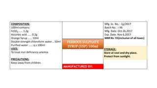 COMPOSITION:
100ml contains:
FeSO4 …… 1.2g
Ascorbic acid …… 0.2g
Orange Syrup …… 10ml
Double strength chloroform water… 50ml
Purified water …… q.s 100ml
USES:
To treat iron deficiency anemia.
PRECAUTIONS:
Keep away from children.
Mfg. lic. No. : 1jj/2017
Batch No. : I 96
Mfg. Date: Oct 26,2017
Exp. Date: Nov 6,2017
MRP.Rs: 55(inclusive of all taxes)
STORAGE:
Store at cool and dry place.
Protect from sunlight.
MANUFACTURED BY:
FERROUS SULPHATE
SYRUP (USP) 100ml
 