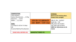 SODIUM BICARBONATE
EAR DROPS (USP)15ml
COMPOSITION:
15ml contains:
Sodium Bicarbonate …… 0.75g
Glycerine …… 4.5ml
Water …… q.s 15ml
DOSE:
3-5 drops (t.i.d) for 3-5 days.
OR
As prescribed by the physician.
Mfg. lic. No. : 1jj/2017
Batch No. : I 96
Mfg. Date: Nov 9,2017
Exp. Date: Nov 16,2017
MRP. Rs: 55(inclusive of all
taxes)
SHAKE WELL BEFORE USE. MANUFACTURED BY:
STORAGE:
Store at cool and dry place.
Protect from sunlight.
 