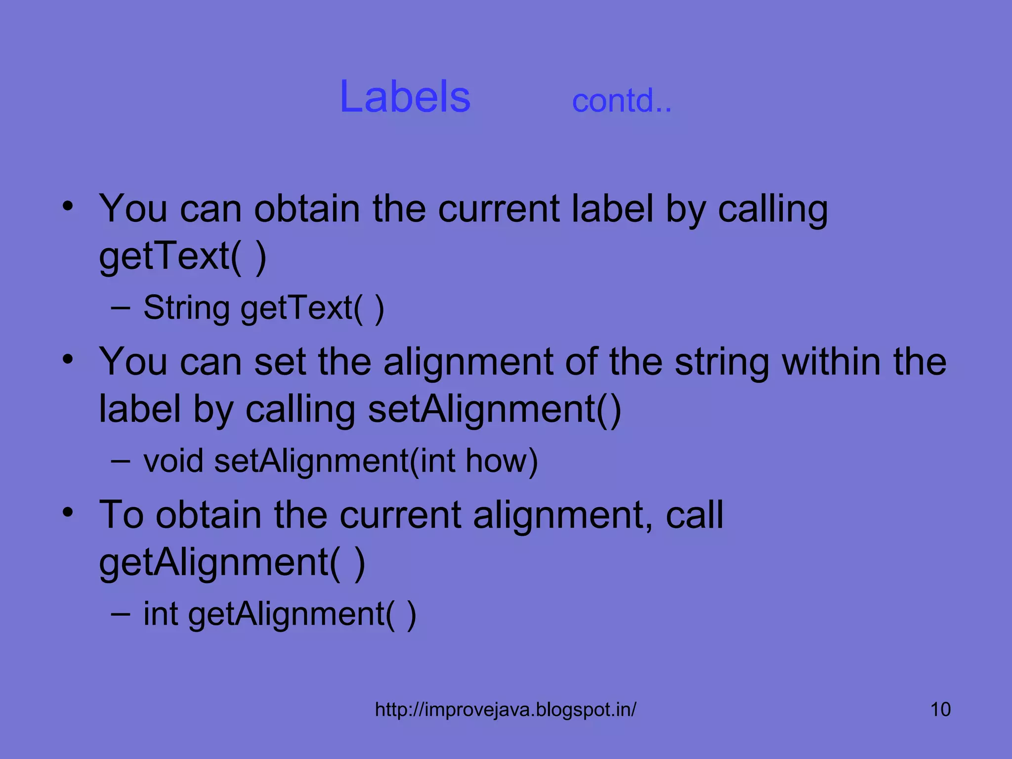 Labels                    contd..


• You can obtain the current label by calling
  getText( )
  – String getText( )
• You can set the alignment of the string within the
  label by calling setAlignment()
  – void setAlignment(int how)
• To obtain the current alignment, call
  getAlignment( )
  – int getAlignment( )

                    http://improvejava.blogspot.in/   10
 