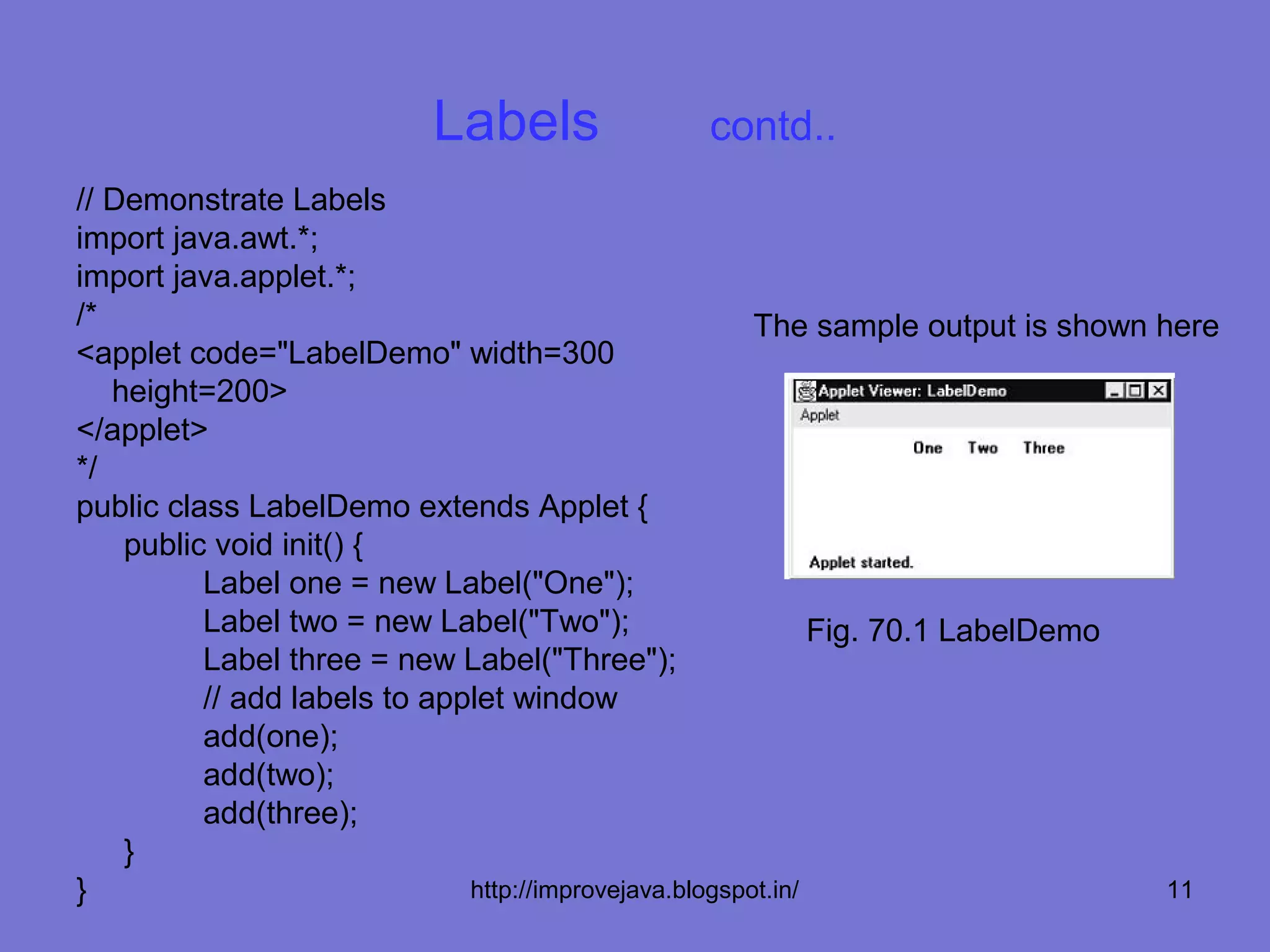 Labels               contd..
// Demonstrate Labels
import java.awt.*;
import java.applet.*;
/*                                                      The sample output is shown here
<applet code="LabelDemo" width=300
   height=200>
</applet>
*/
public class LabelDemo extends Applet {
    public void init() {
          Label one = new Label("One");
          Label two = new Label("Two");                       Fig. 70.1 LabelDemo
          Label three = new Label("Three");
          // add labels to applet window
          add(one);
          add(two);
          add(three);
    }
}                             http://improvejava.blogspot.in/                       11
 