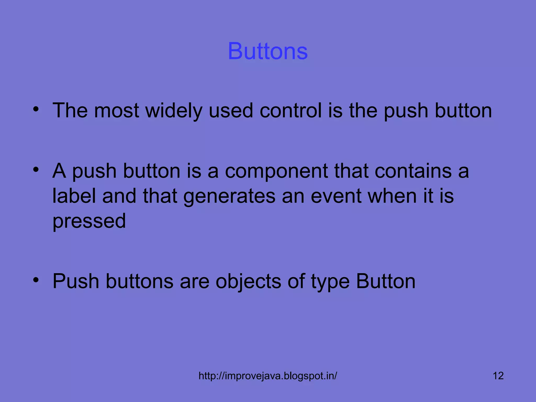 Buttons

• The most widely used control is the push button

• A push button is a component that contains a
  label and that generates an event when it is
  pressed

• Push buttons are objects of type Button



                 http://improvejava.blogspot.in/   12
 
