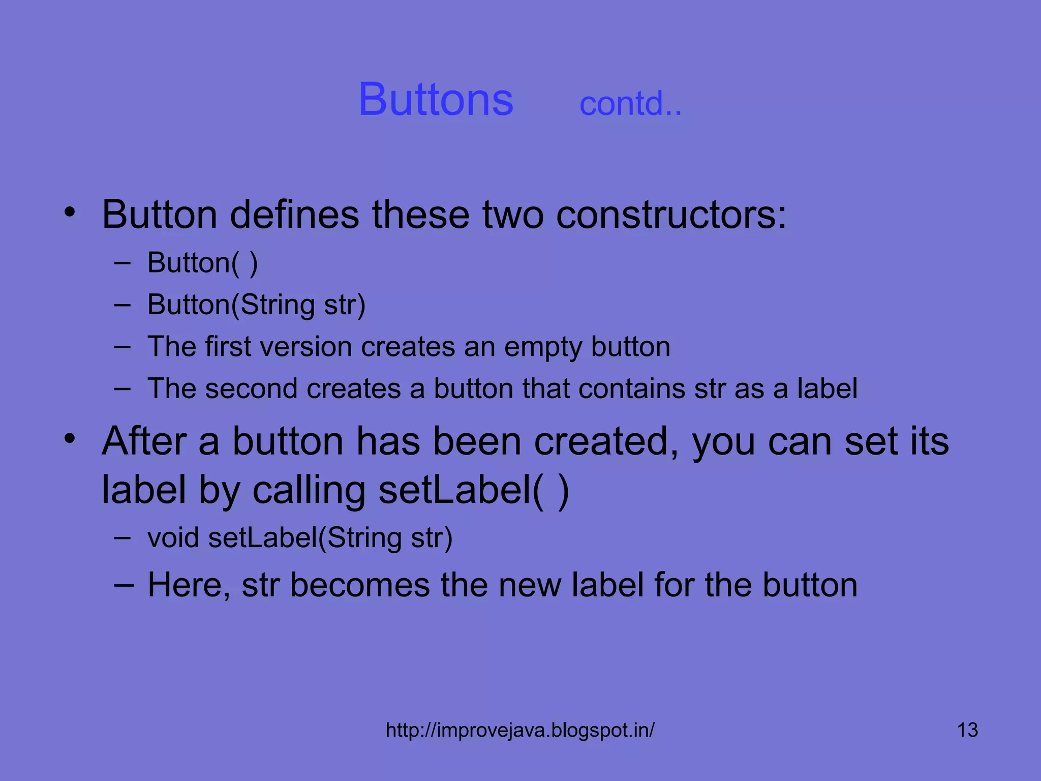 Buttons                 contd..


• Button defines these two constructors:
  –   Button( )
  –   Button(String str)
  –   The first version creates an empty button
  –   The second creates a button that contains str as a label
• After a button has been created, you can set its
  label by calling setLabel( )
  – void setLabel(String str)
  – Here, str becomes the new label for the button



                        http://improvejava.blogspot.in/          13
 