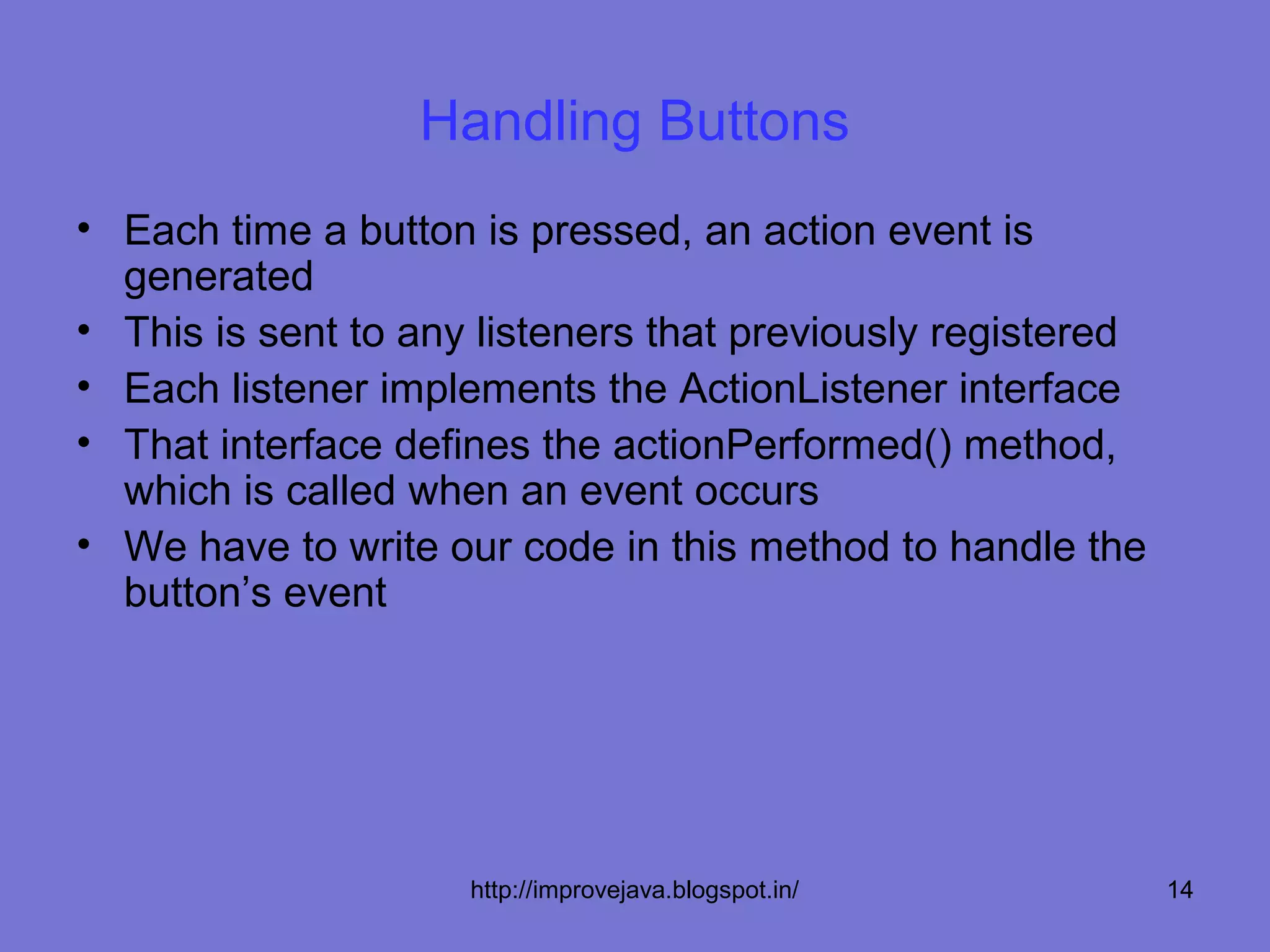 Handling Buttons
• Each time a button is pressed, an action event is
  generated
• This is sent to any listeners that previously registered
• Each listener implements the ActionListener interface
• That interface defines the actionPerformed() method,
  which is called when an event occurs
• We have to write our code in this method to handle the
  button’s event




                     http://improvejava.blogspot.in/         14
 