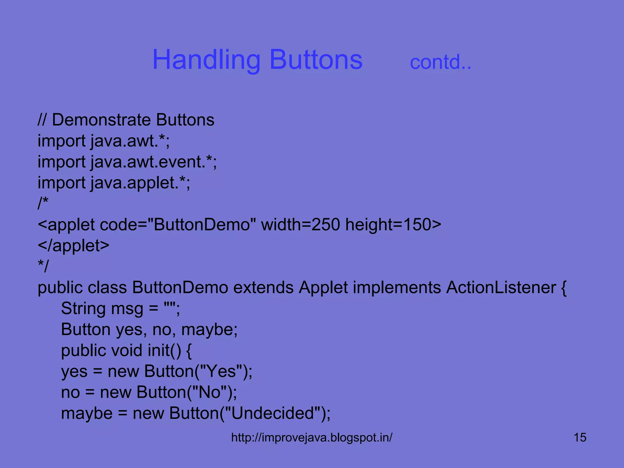 Handling Buttons                            contd..

// Demonstrate Buttons
import java.awt.*;
import java.awt.event.*;
import java.applet.*;
/*
<applet code="ButtonDemo" width=250 height=150>
</applet>
*/
public class ButtonDemo extends Applet implements ActionListener {
    String msg = "";
    Button yes, no, maybe;
    public void init() {
    yes = new Button("Yes");
    no = new Button("No");
    maybe = new Button("Undecided");
                        http://improvejava.blogspot.in/              15
 