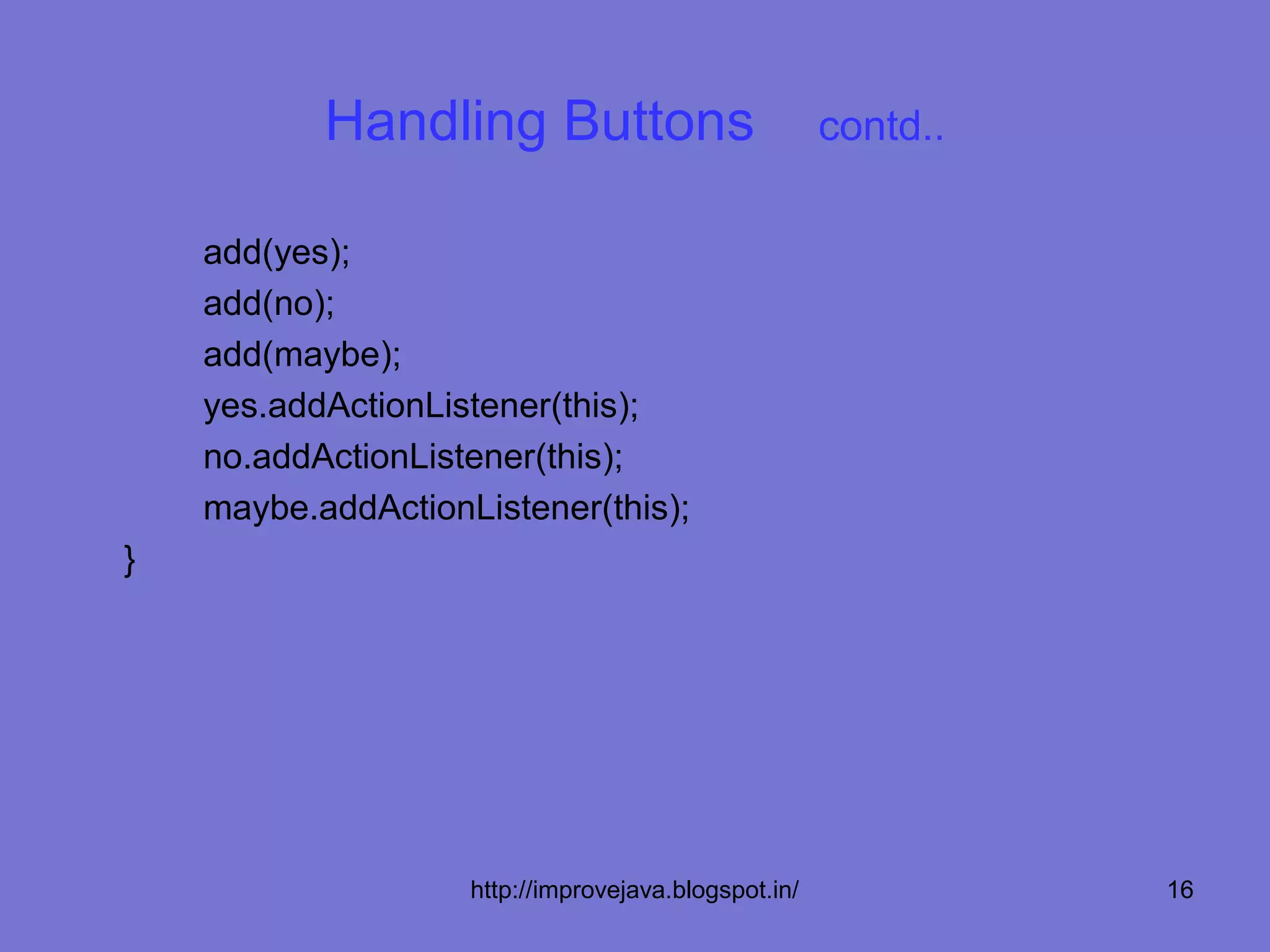 Handling Buttons                           contd..

    add(yes);
    add(no);
    add(maybe);
    yes.addActionListener(this);
    no.addActionListener(this);
    maybe.addActionListener(this);
}




                    http://improvejava.blogspot.in/             16
 
