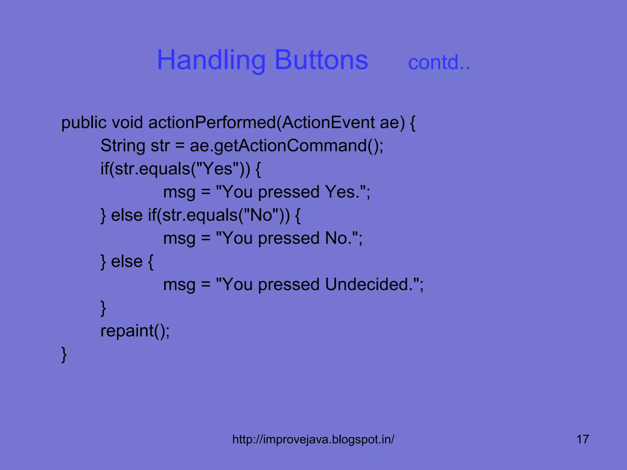 Handling Buttons                           contd..

public void actionPerformed(ActionEvent ae) {
     String str = ae.getActionCommand();
     if(str.equals("Yes")) {
               msg = "You pressed Yes.";
     } else if(str.equals("No")) {
               msg = "You pressed No.";
     } else {
               msg = "You pressed Undecided.";
     }
     repaint();
}



                     http://improvejava.blogspot.in/             17
 