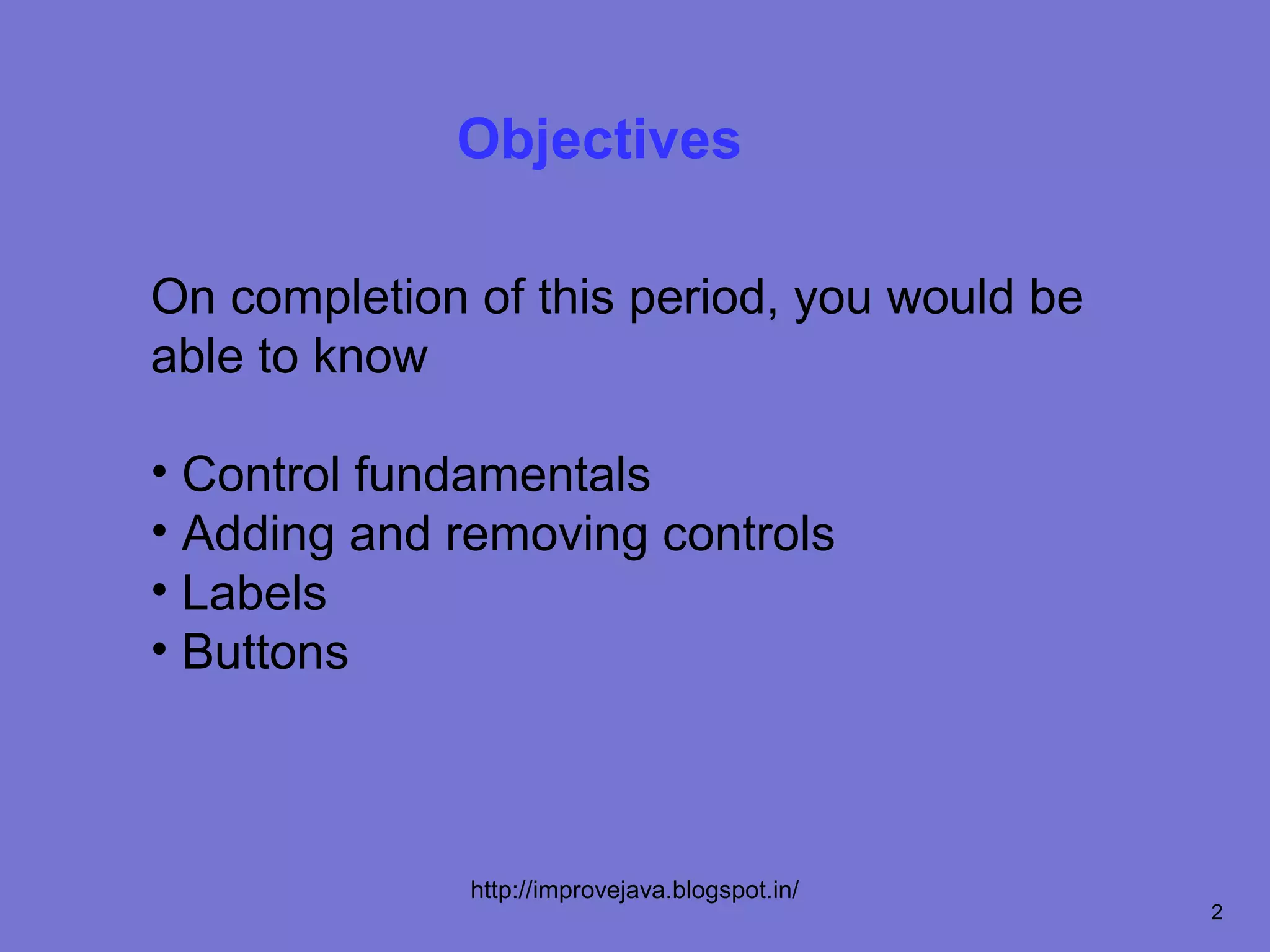Objectives

On completion of this period, you would be
able to know

• Control fundamentals
• Adding and removing controls
• Labels
• Buttons



              http://improvejava.blogspot.in/
                                                2
 