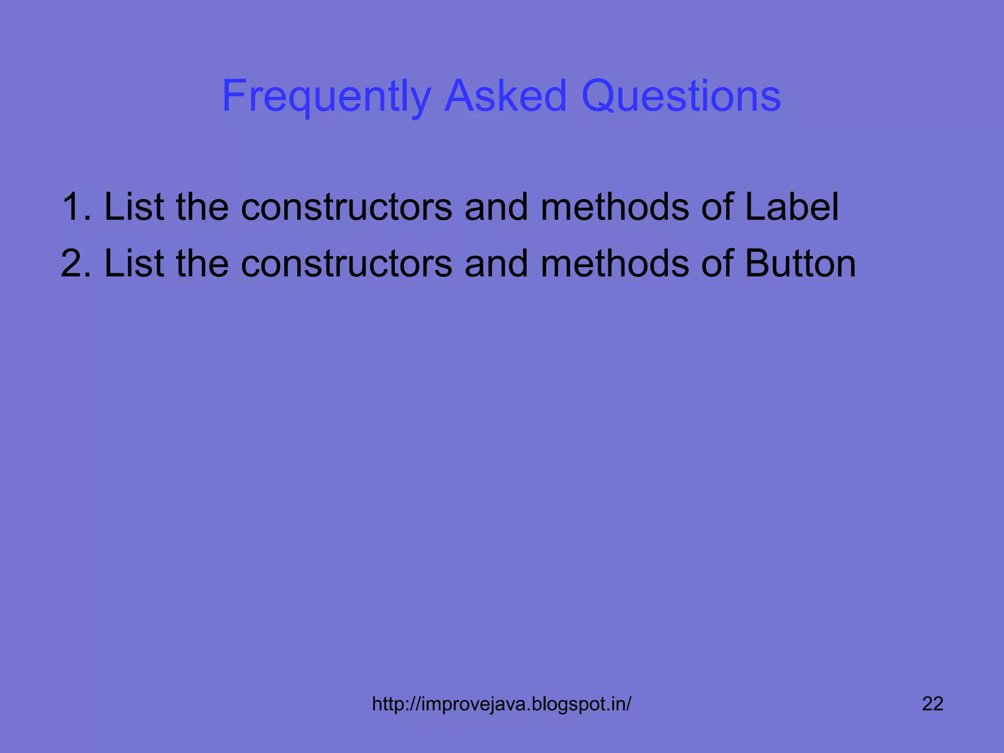 Frequently Asked Questions

1. List the constructors and methods of Label
2. List the constructors and methods of Button




                 http://improvejava.blogspot.in/   22
 