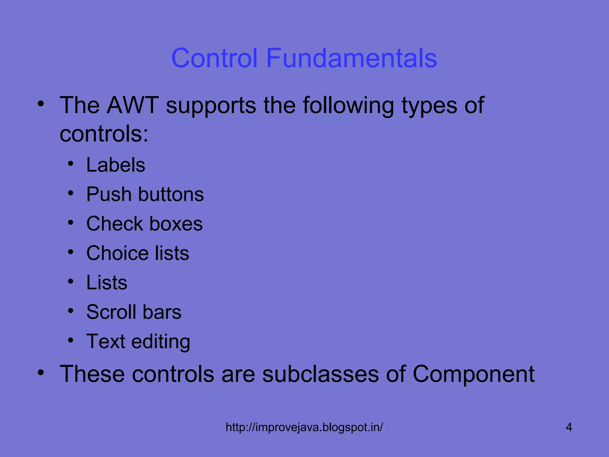 Control Fundamentals
• The AWT supports the following types of
  controls:
  •   Labels
  •   Push buttons
  •   Check boxes
  •   Choice lists
  •   Lists
  •   Scroll bars
  •   Text editing
• These controls are subclasses of Component

                     http://improvejava.blogspot.in/   4
 
