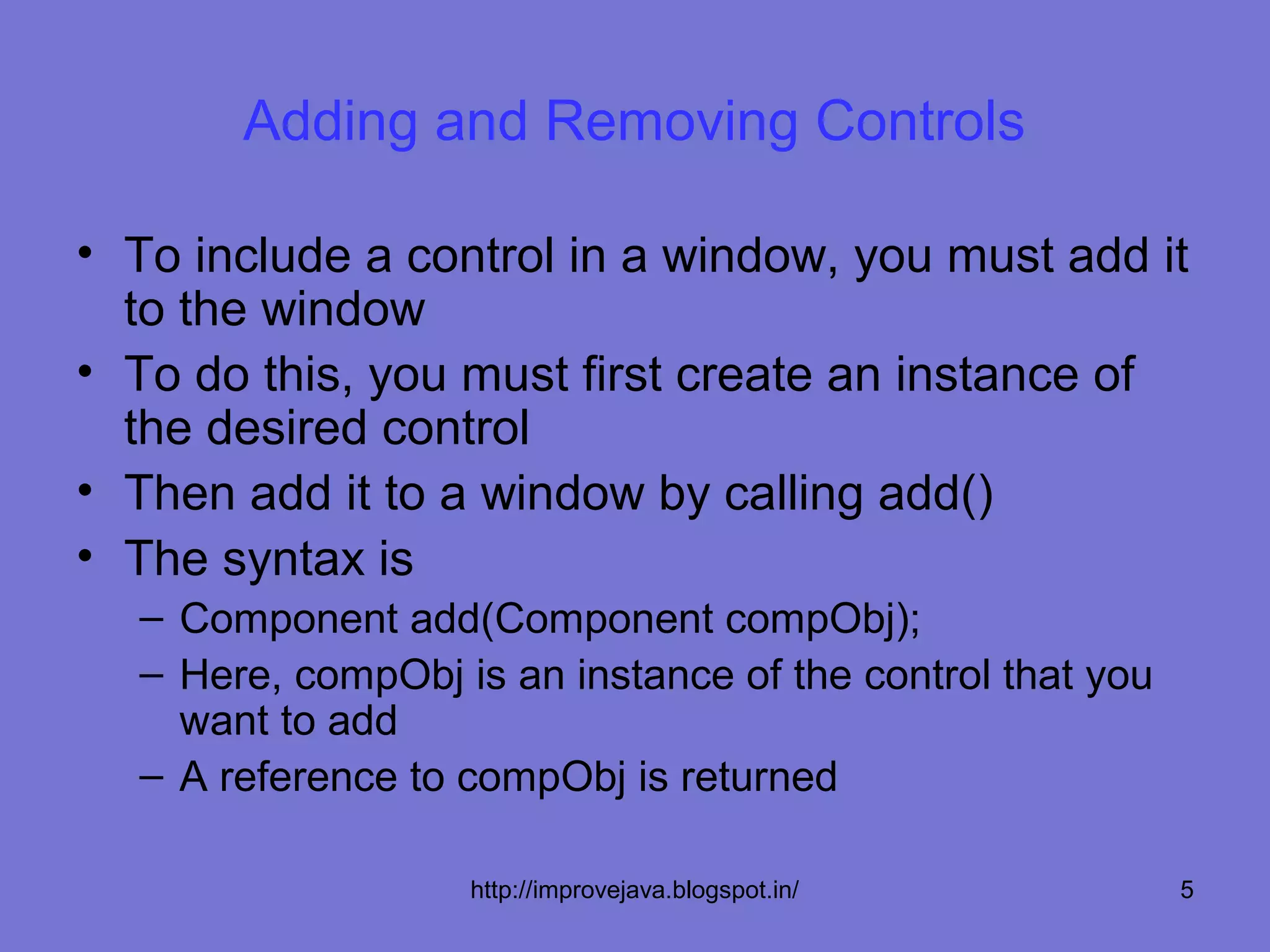 Adding and Removing Controls

• To include a control in a window, you must add it
  to the window
• To do this, you must first create an instance of
  the desired control
• Then add it to a window by calling add()
• The syntax is
  – Component add(Component compObj);
  – Here, compObj is an instance of the control that you
    want to add
  – A reference to compObj is returned

                   http://improvejava.blogspot.in/         5
 